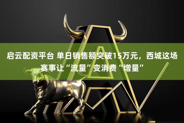 启云配资平台 单日销售额突破15万元，西城这场赛事让“流量”变消费“增量”