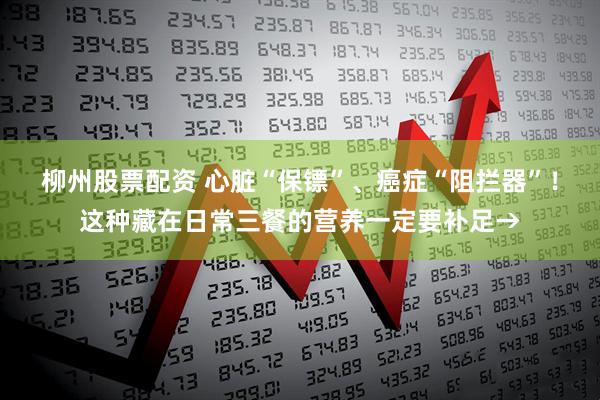 柳州股票配资 心脏“保镖”、癌症“阻拦器”！这种藏在日常三餐的营养一定要补足→