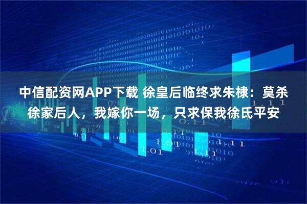 中信配资网APP下载 徐皇后临终求朱棣：莫杀徐家后人，我嫁你一场，只求保我徐氏平安