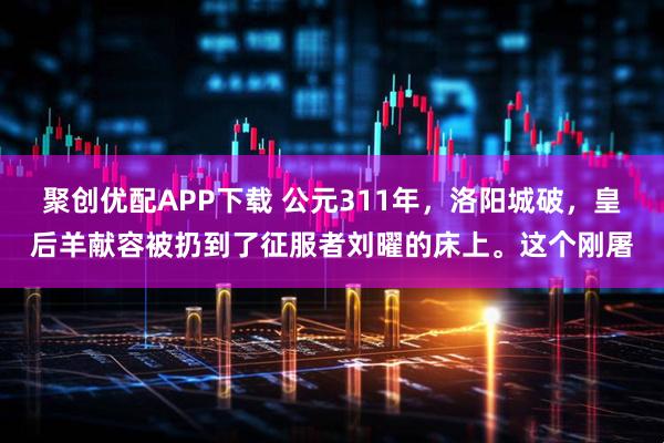聚创优配APP下载 公元311年，洛阳城破，皇后羊献容被扔到了征服者刘曜的床上。这个刚屠
