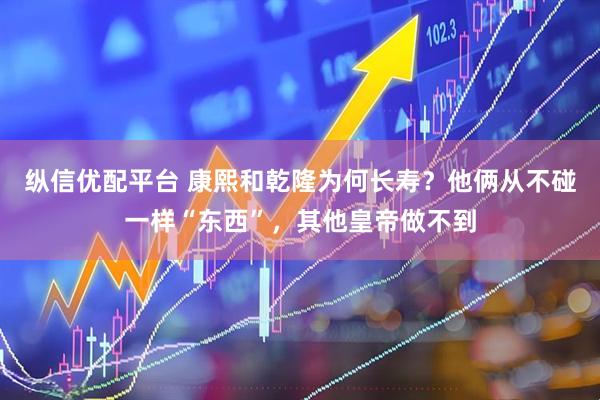 纵信优配平台 康熙和乾隆为何长寿？他俩从不碰一样“东西”，其他皇帝做不到