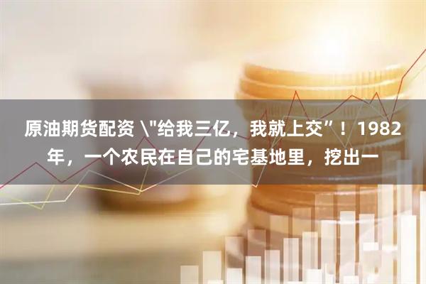 原油期货配资 ＂给我三亿，我就上交”！1982年，一个农民在自己的宅基地里，挖出一
