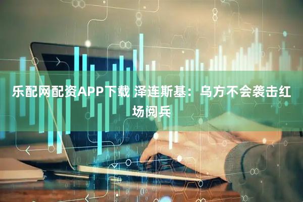 乐配网配资APP下载 泽连斯基：乌方不会袭击红场阅兵
