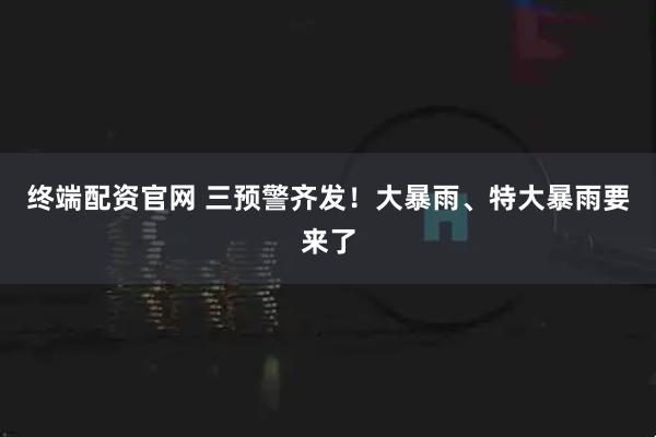 终端配资官网 三预警齐发！大暴雨、特大暴雨要来了