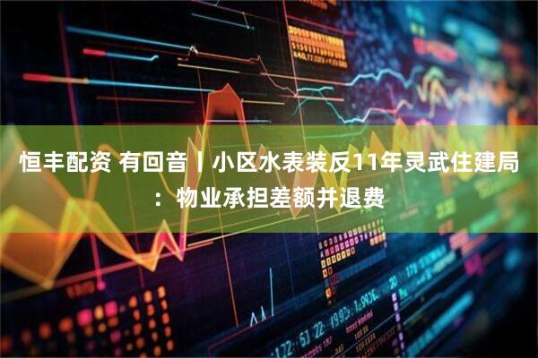 恒丰配资 有回音丨小区水表装反11年灵武住建局：物业承担差额并退费
