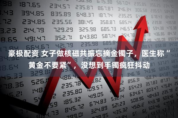 豪极配资 女子做核磁共振忘摘金镯子，医生称“黄金不要紧”，没想到手镯疯狂抖动