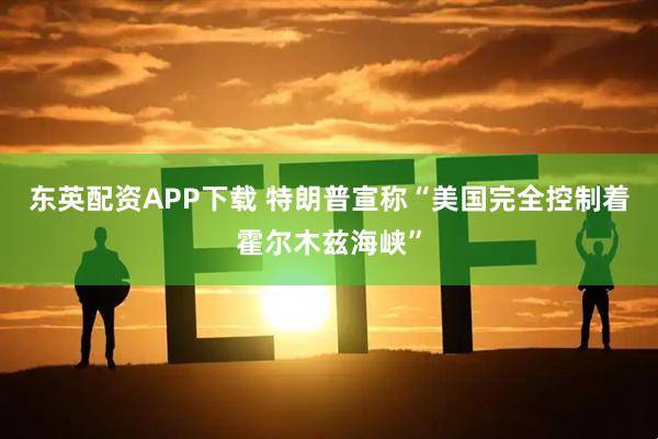 东英配资APP下载 特朗普宣称“美国完全控制着霍尔木兹海峡”