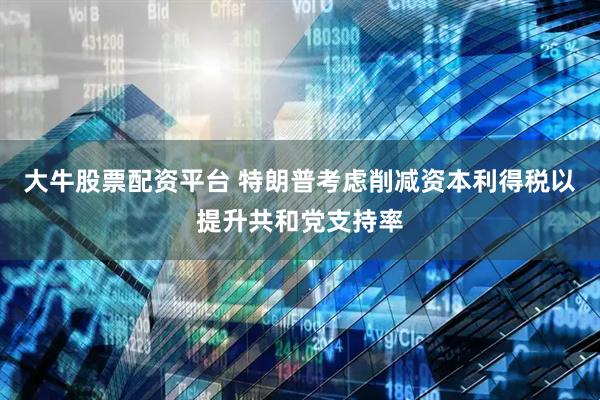 大牛股票配资平台 特朗普考虑削减资本利得税以提升共和党支持率