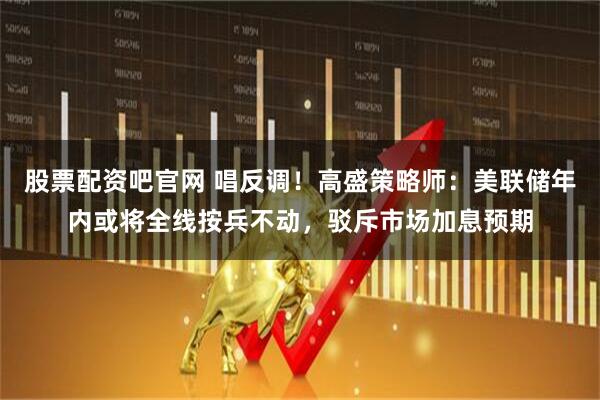 股票配资吧官网 唱反调！高盛策略师：美联储年内或将全线按兵不动，驳斥市场加息预期
