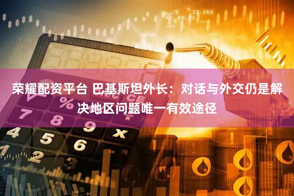 荣耀配资平台 巴基斯坦外长：对话与外交仍是解决地区问题唯一有效途径
