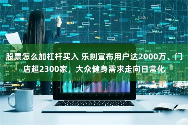 股票怎么加杠杆买入 乐刻宣布用户达2000万、门店超2300家，大众健身需求走向日常化