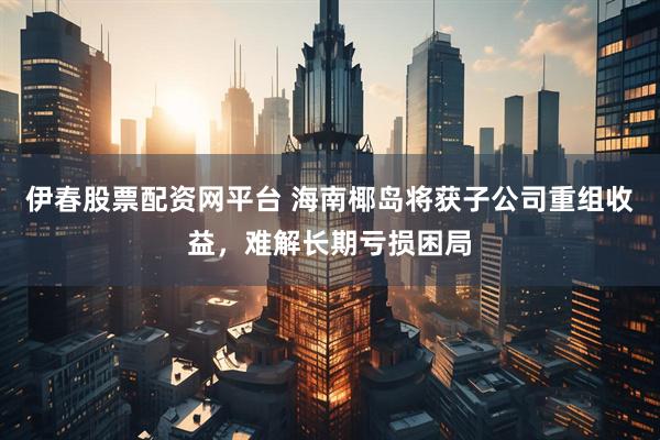 伊春股票配资网平台 海南椰岛将获子公司重组收益，难解长期亏损困局