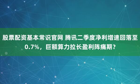 股票配资基本常识官网 腾讯二季度净利增速回落至0.7%，巨额算力拉长盈利阵痛期？