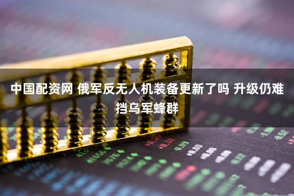 中国配资网 俄军反无人机装备更新了吗 升级仍难挡乌军蜂群