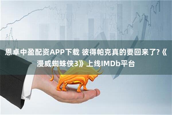 恩卓中盈配资APP下载 彼得帕克真的要回来了?《漫威蜘蛛侠3》上线IMDb平台