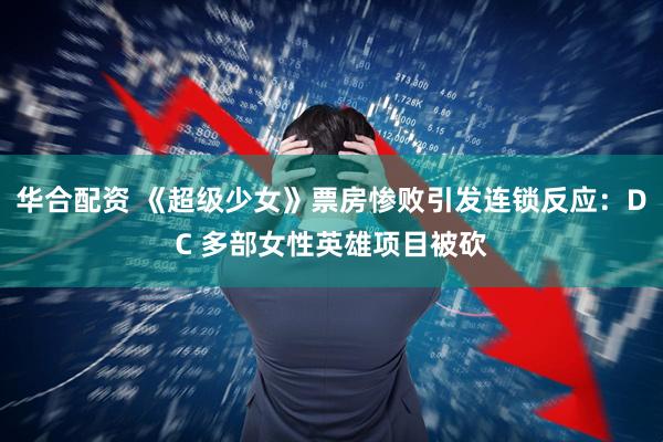 华合配资 《超级少女》票房惨败引发连锁反应：DC 多部女性英雄项目被砍
