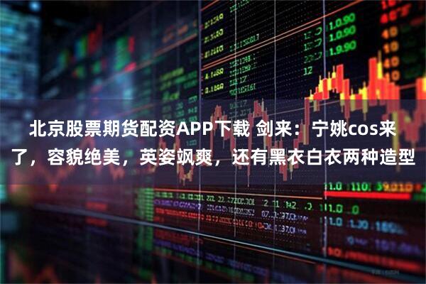 北京股票期货配资APP下载 剑来：宁姚cos来了，容貌绝美，英姿飒爽，还有黑衣白衣两种造型