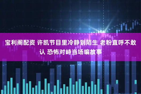 宝利阁配资 许凯节目里冷静到陌生 老粉直呼不敢认 恐怖对峙当场编故事