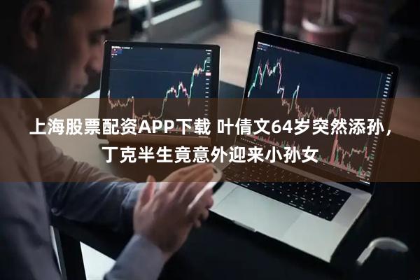 上海股票配资APP下载 叶倩文64岁突然添孙，丁克半生竟意外迎来小孙女