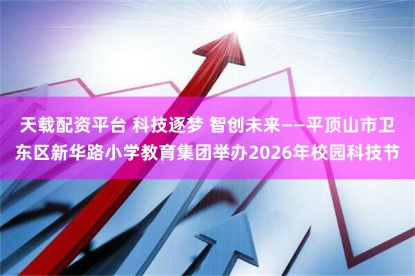 天载配资平台 科技逐梦 智创未来——平顶山市卫东区新华路小学教育集团举办2026年校园科技节