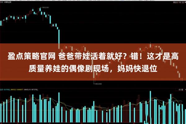 盈点策略官网 爸爸带娃活着就好？错！这才是高质量养娃的偶像剧现场，妈妈快退位