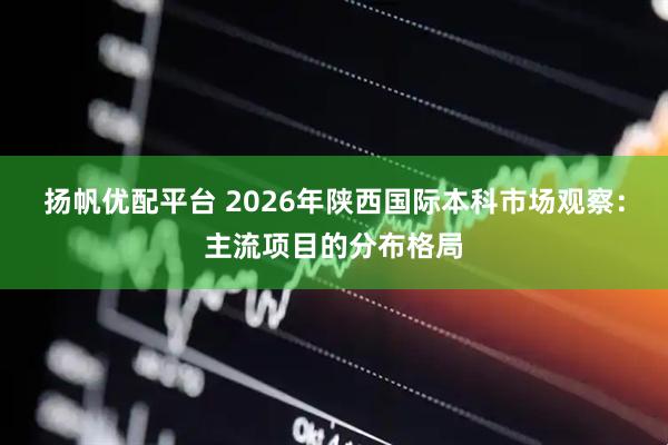 扬帆优配平台 2026年陕西国际本科市场观察：主流项目的分布格局