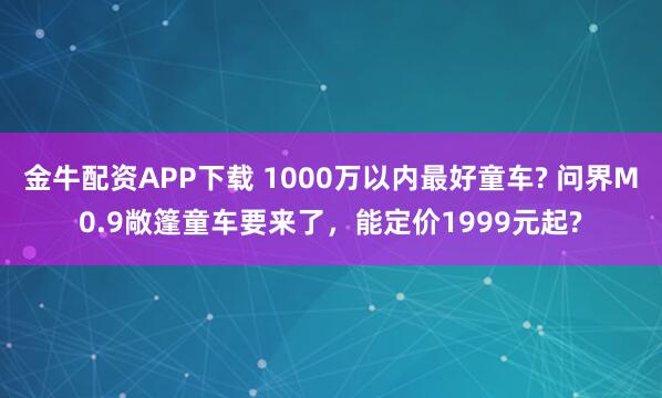 金牛配资APP下载 1000万以内最好童车? 问界M0.9敞篷童车要来了，能定价1999元起?