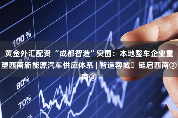 黄金外汇配资 “成都智造”突围：本地整车企业重塑西南新能源汽车供应体系 | 智造蓉城・链启西南②