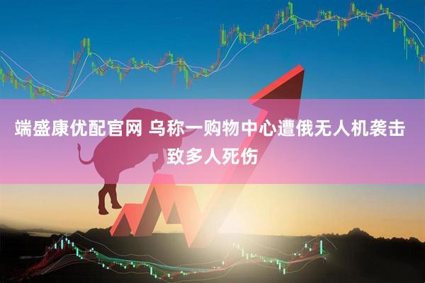 端盛康优配官网 乌称一购物中心遭俄无人机袭击 致多人死伤
