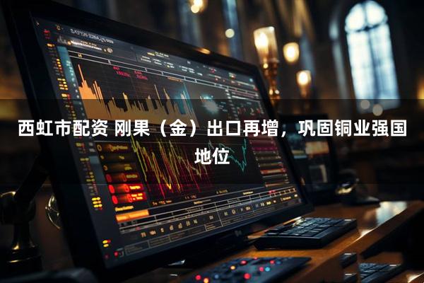 西虹市配资 刚果（金）出口再增，巩固铜业强国地位