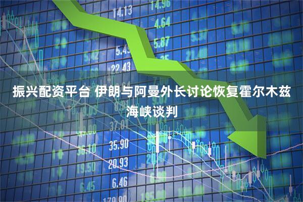 振兴配资平台 伊朗与阿曼外长讨论恢复霍尔木兹海峡谈判
